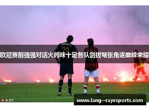 欧冠赛前强强对话火药味十足各队剑拔弩张角逐巅峰荣耀