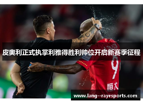 皮奥利正式执掌利雅得胜利帅位开启新赛季征程