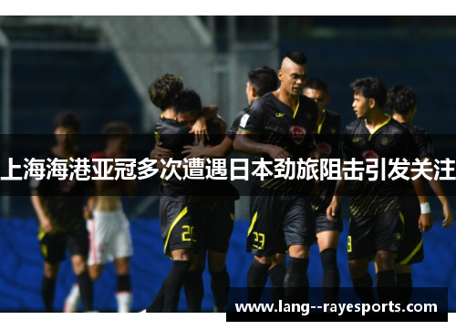 上海海港亚冠多次遭遇日本劲旅阻击引发关注 上海海港亚冠多次遭遇日本劲旅阻击引发关注